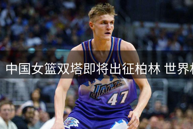 中国女篮双塔即将出征柏林 世界杯12人阵容初见端倪