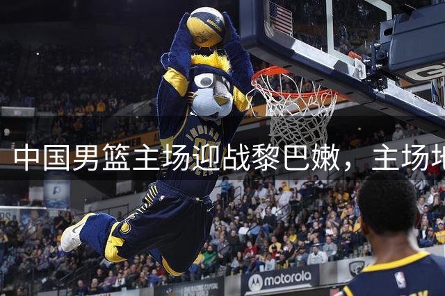 中国男篮主场迎战黎巴嫩，主场地形人海计划曝光
